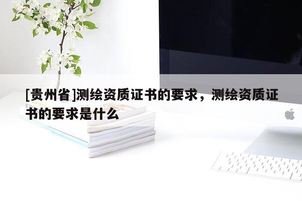 [貴州省]測繪資質(zhì)證書的要求，測繪資質(zhì)證書的要求是什么