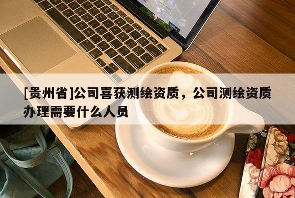 [貴州省]公司喜獲測(cè)繪資質(zhì)，公司測(cè)繪資質(zhì)辦理需要什么人員
