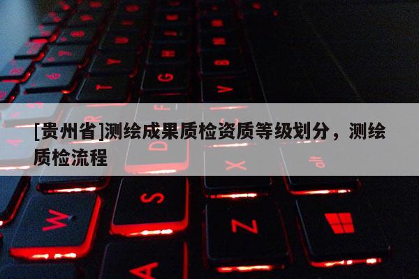 [貴州省]測(cè)繪成果質(zhì)檢資質(zhì)等級(jí)劃分，測(cè)繪質(zhì)檢流程