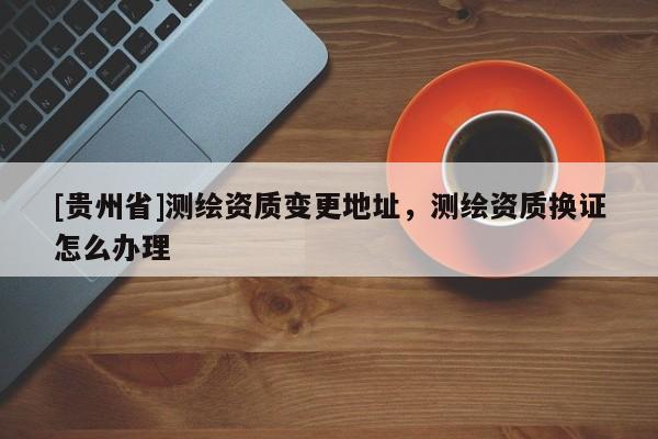 [貴州省]測繪資質(zhì)變更地址，測繪資質(zhì)換證怎么辦理