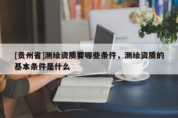 [貴州省]測繪資質(zhì)要哪些條件，測繪資質(zhì)的基本條件是什么