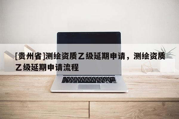 [貴州省]測繪資質(zhì)乙級延期申請，測繪資質(zhì)乙級延期申請流程