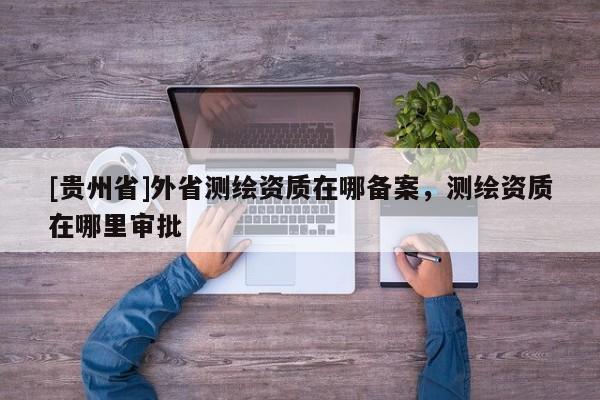 [貴州省]外省測繪資質(zhì)在哪備案，測繪資質(zhì)在哪里審批