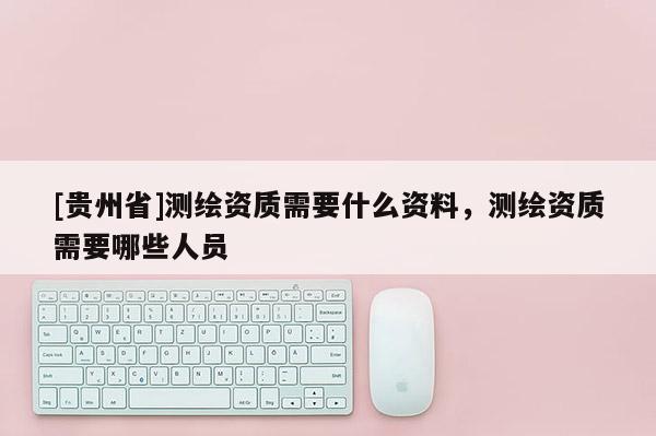 [貴州省]測繪資質(zhì)需要什么資料，測繪資質(zhì)需要哪些人員