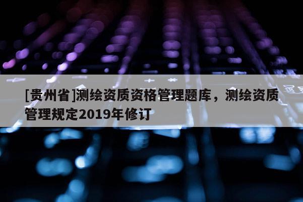 [貴州省]測繪資質(zhì)資格管理題庫，測繪資質(zhì)管理規(guī)定2019年修訂