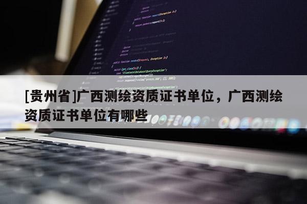 [貴州省]廣西測繪資質(zhì)證書單位，廣西測繪資質(zhì)證書單位有哪些