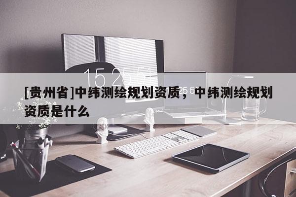 [貴州省]中緯測繪規(guī)劃資質，中緯測繪規(guī)劃資質是什么