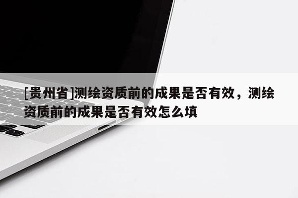 [貴州省]測(cè)繪資質(zhì)前的成果是否有效，測(cè)繪資質(zhì)前的成果是否有效怎么填