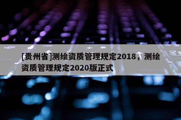 [貴州省]測繪資質(zhì)管理規(guī)定2018，測繪資質(zhì)管理規(guī)定2020版正式