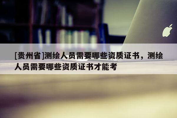 [貴州省]測(cè)繪人員需要哪些資質(zhì)證書，測(cè)繪人員需要哪些資質(zhì)證書才能考