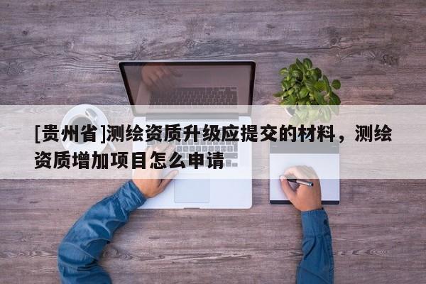 [貴州省]測(cè)繪資質(zhì)升級(jí)應(yīng)提交的材料，測(cè)繪資質(zhì)增加項(xiàng)目怎么申請(qǐng)