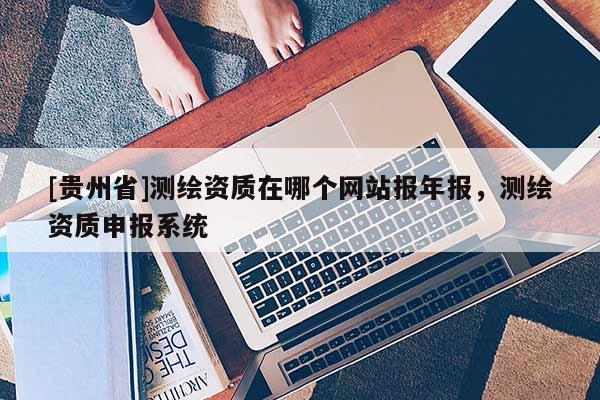 [貴州省]測(cè)繪資質(zhì)在哪個(gè)網(wǎng)站報(bào)年報(bào)，測(cè)繪資質(zhì)申報(bào)系統(tǒng)