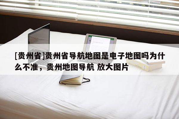 [貴州省]貴州省導(dǎo)航地圖是電子地圖嗎為什么不準(zhǔn)，貴州地圖導(dǎo)航 放大圖片