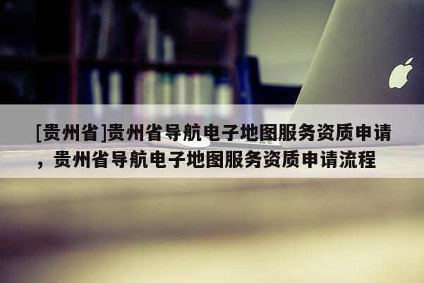 [貴州省]貴州省導(dǎo)航電子地圖服務(wù)資質(zhì)申請，貴州省導(dǎo)航電子地圖服務(wù)資質(zhì)申請流程