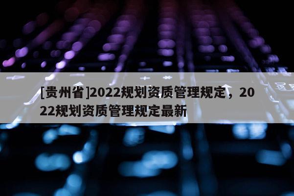 [貴州省]2022規(guī)劃資質(zhì)管理規(guī)定，2022規(guī)劃資質(zhì)管理規(guī)定最新