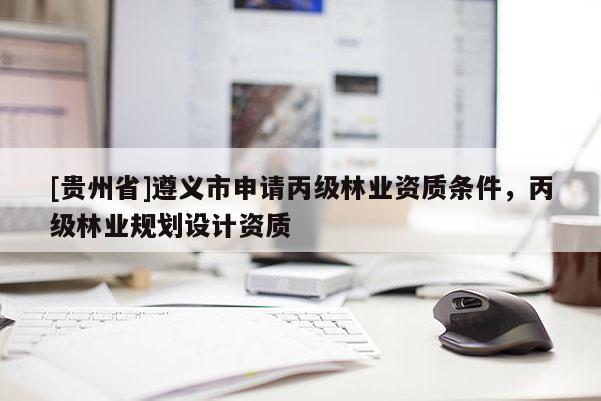 [貴州省]遵義市申請(qǐng)丙級(jí)林業(yè)資質(zhì)條件，丙級(jí)林業(yè)規(guī)劃設(shè)計(jì)資質(zhì)