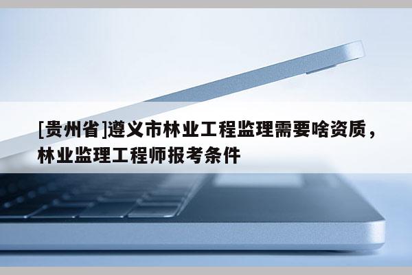 [貴州省]遵義市林業(yè)工程監(jiān)理需要啥資質(zhì)，林業(yè)監(jiān)理工程師報(bào)考條件