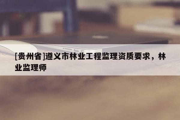 [貴州省]遵義市林業(yè)工程監(jiān)理資質(zhì)要求，林業(yè)監(jiān)理師