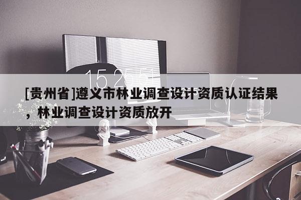 [貴州省]遵義市林業(yè)調(diào)查設(shè)計(jì)資質(zhì)認(rèn)證結(jié)果，林業(yè)調(diào)查設(shè)計(jì)資質(zhì)放開(kāi)