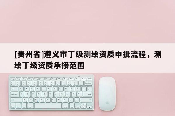 [貴州省]遵義市丁級測繪資質申批流程，測繪丁級資質承接范圍