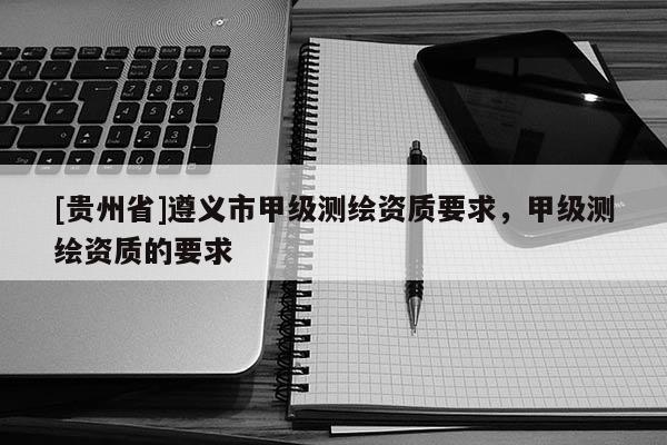 [貴州省]遵義市甲級測繪資質要求，甲級測繪資質的要求