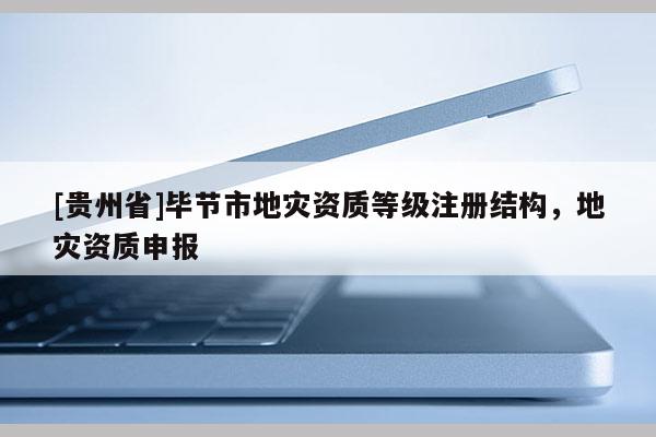 [貴州省]畢節(jié)市地災(zāi)資質(zhì)等級(jí)注冊(cè)結(jié)構(gòu)，地災(zāi)資質(zhì)申報(bào)